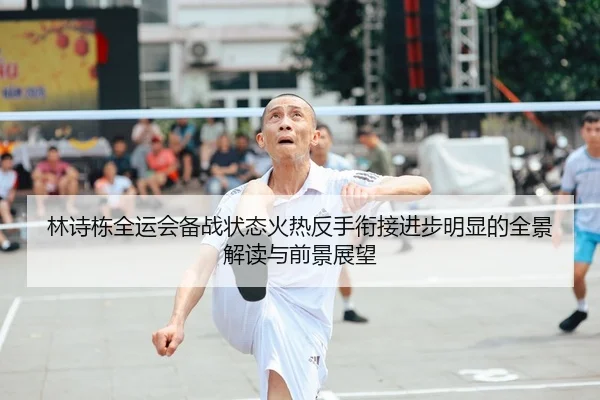 林诗栋全运会备战状态火热反手衔接进步明显的全景解读与前景展望